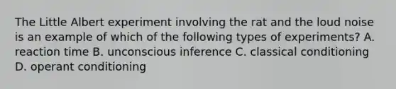 The Little Albert experiment involving the rat and the loud noise is an example of which of the following types of experiments? A. reaction time B. unconscious inference C. classical conditioning D. operant conditioning