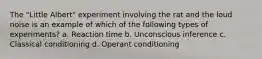 The "Little Albert" experiment involving the rat and the loud noise is an example of which of the following types of experiments? a. Reaction time b. Unconscious inference c. Classical conditioning d. Operant conditioning