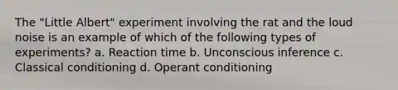 The "Little Albert" experiment involving the rat and the loud noise is an example of which of the following types of experiments? a. Reaction time b. Unconscious inference c. Classical conditioning d. Operant conditioning