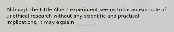 Although the Little Albert experiment seems to be an example of unethical research without any scientific and practical implications, it may explain ________.