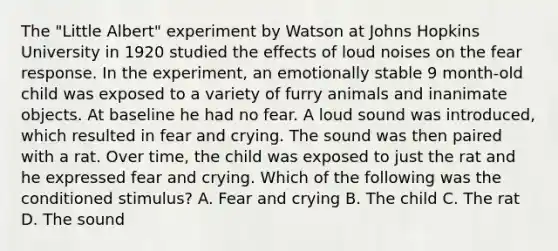 The "Little Albert" experiment by Watson at Johns Hopkins University in 1920 studied the effects of loud noises on the fear response. In the experiment, an emotionally stable 9 month-old child was exposed to a variety of furry animals and inanimate objects. At baseline he had no fear. A loud sound was introduced, which resulted in fear and crying. The sound was then paired with a rat. Over time, the child was exposed to just the rat and he expressed fear and crying. Which of the following was the conditioned stimulus? A. Fear and crying B. The child C. The rat D. The sound