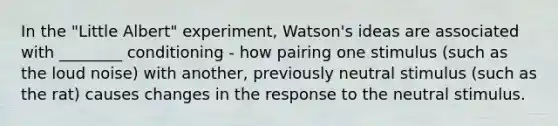 In the "Little Albert" experiment, Watson's ideas are associated with ________ conditioning - how pairing one stimulus (such as the loud noise) with another, previously neutral stimulus (such as the rat) causes changes in the response to the neutral stimulus.