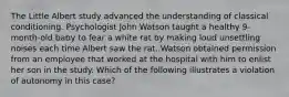 The Little Albert study advanced the understanding of classical conditioning. Psychologist John Watson taught a healthy 9-month-old baby to fear a white rat by making loud unsettling noises each time Albert saw the rat. Watson obtained permission from an employee that worked at the hospital with him to enlist her son in the study. Which of the following illustrates a violation of autonomy in this case?