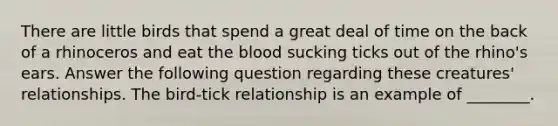 There are little birds that spend a great deal of time on the back of a rhinoceros and eat <a href='https://www.questionai.com/knowledge/k7oXMfj7lk-the-blood' class='anchor-knowledge'>the blood</a> sucking ticks out of the rhino's ears. Answer the following question regarding these creatures' relationships. The bird-tick relationship is an example of ________.