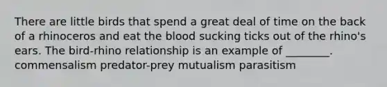 There are little birds that spend a great deal of time on the back of a rhinoceros and eat the blood sucking ticks out of the rhino's ears. The bird-rhino relationship is an example of ________. commensalism predator-prey mutualism parasitism