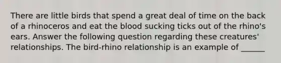 There are little birds that spend a great deal of time on the back of a rhinoceros and eat the blood sucking ticks out of the rhino's ears. Answer the following question regarding these creatures' relationships. The bird-rhino relationship is an example of ______