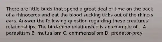 There are little birds that spend a great deal of time on the back of a rhinoceros and eat the blood sucking ticks out of the rhino's ears. Answer the following question regarding these creatures' relationships. The bird-rhino relationship is an example of... A. parasitism B. mutualism C. commensalism D. predator-prey