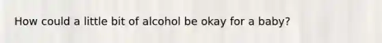 How could a little bit of alcohol be okay for a baby?