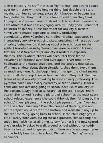 a little bit scary, to stuff that is so frightening I don't think I could ever do it. - start with challenging thing, but doable and start moving up - feared consequences don't happen or happen less frequently than they think or are less intense then they think. Engaging in it means I am not afraid of it. (cognitive dissonance, I am afraid of it but I am engaging with it). Body goes: I must not be afraid of spiders. •Best treatment for anxiety disorders •Involves repeated exposure to anxiety-producing stimulus/situation •Carefully controlled, gradual exposures to increasingly anxiety-producing situations/stimuli •Phases out use of safety behaviors (no thinking about a beach, focus on the spider) Anxiety hierarchy Sometimes learn relaxation training first The best treatment for anxiety disorders is exposure therapy. This is where clients will encounter their feared situations on purpose over and over again. Over time, they habituate to the feared situations, and the anxiety decreases. With less anxiety about these situations, they don't avoid them as much anymore. At the beginning of therapy, the client makes a list of all the things they've been avoiding. They rank them in terms of most anxiety provoking to least anxiety provoking. This pyramid, called an anxiety hierarchy or fear hierarchy, is for a child who was avoiding going to school because of anxiety. At the bottom, it says "not at all scary"; at the top, it says "really scary." She ranked "seeing a picture of school" as the least scary school-related experience she could think of, then "driving by the school," then "playing on the school playground," then "walking into the school building." Over the course of therapy, she and her therapist would start at the bottom and work their way up to the scariest thing- going back to school. If the child engages in other safety behaviors during these exposures, like keeping her teddy bear with her at all times to comfort her if she gets scared, she's gradually asked to walk around school without her teddy bear for longer and longer periods of time so she no longer relies on the teddy bear to go to school. We call this "fading" safety behaviors.