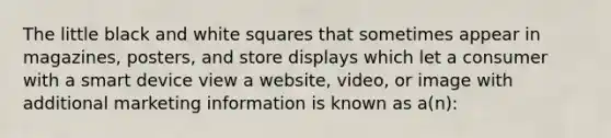 The little black and white squares that sometimes appear in magazines, posters, and store displays which let a consumer with a smart device view a website, video, or image with additional marketing information is known as a(n):