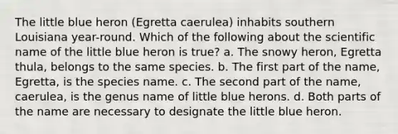 The little blue heron (Egretta caerulea) inhabits southern Louisiana year-round. Which of the following about the scientific name of the little blue heron is true? a. The snowy heron, Egretta thula, belongs to the same species. b. The first part of the name, Egretta, is the species name. c. The second part of the name, caerulea, is the genus name of little blue herons. d. Both parts of the name are necessary to designate the little blue heron.