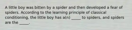 A little boy was bitten by a spider and then developed a fear of spiders. According to the learning principle of classical conditioning, the little boy has a(n) _____ to spiders, and spiders are the _____.