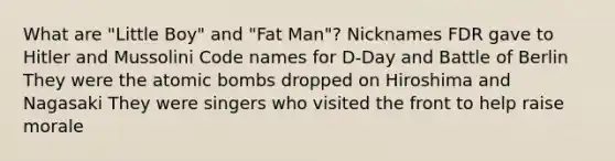 What are "Little Boy" and "Fat Man"? Nicknames FDR gave to Hitler and Mussolini Code names for D-Day and Battle of Berlin They were the atomic bombs dropped on Hiroshima and Nagasaki They were singers who visited the front to help raise morale