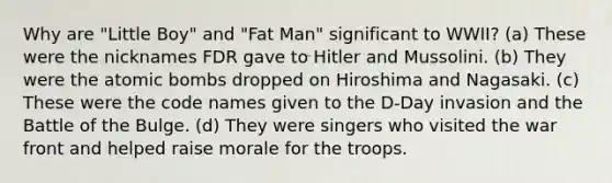 Why are "Little Boy" and "Fat Man" significant to WWII? (a) These were the nicknames FDR gave to Hitler and Mussolini. (b) They were the atomic bombs dropped on Hiroshima and Nagasaki. (c) These were the code names given to the D-Day invasion and the Battle of the Bulge. (d) They were singers who visited the war front and helped raise morale for the troops.