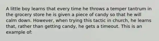 A little boy learns that every time he throws a temper tantrum in the grocery store he is given a piece of candy so that he will calm down. However, when trying this tactic in church, he learns that, rather than getting candy, he gets a timeout. This is an example of: