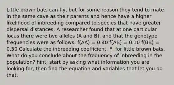 Little brown bats can fly, but for some reason they tend to mate in the same cave as their parents and hence have a higher likelihood of inbreeding compared to species that have greater dispersal distances. A researcher found that at one particular locus there were two alleles (A and B), and that the genotype frequencies were as follows: f(AA) = 0.40 f(AB) = 0.10 f(BB) = 0.50 Calculate the inbreeding coefficient, F, for little brown bats. What do you conclude about the frequency of inbreeding in the population? hint: start by asking what information you are looking for, then find the equation and variables that let you do that.