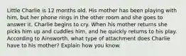 Little Charlie is 12 months old. His mother has been playing with him, but her phone rings in the other room and she goes to answer it. Charlie begins to cry. When his mother returns she picks him up and cuddles him, and he quickly returns to his play. According to Ainsworth, what type of attachment does Charlie have to his mother? Explain how you know.