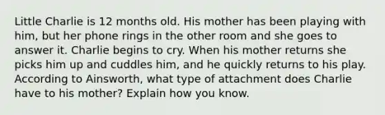 Little Charlie is 12 months old. His mother has been playing with him, but her phone rings in the other room and she goes to answer it. Charlie begins to cry. When his mother returns she picks him up and cuddles him, and he quickly returns to his play. According to Ainsworth, what type of attachment does Charlie have to his mother? Explain how you know.