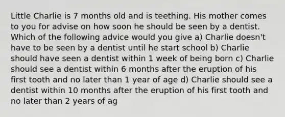 Little Charlie is 7 months old and is teething. His mother comes to you for advise on how soon he should be seen by a dentist. Which of the following advice would you give a) Charlie doesn't have to be seen by a dentist until he start school b) Charlie should have seen a dentist within 1 week of being born c) Charlie should see a dentist within 6 months after the eruption of his first tooth and no later than 1 year of age d) Charlie should see a dentist within 10 months after the eruption of his first tooth and no later than 2 years of ag