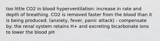 too little CO2 in blood hyperventilation: increase in rate and depth of breathing. CO2 is removed faster from the blood than it is being produced. (anxiety, fever, panic attack) - compensate by: the renal system retains H+ and excreting bicarbonate ions to lower the blood pH