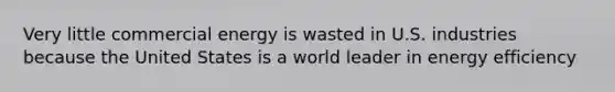 Very little commercial energy is wasted in U.S. industries because the United States is a world leader in energy efficiency