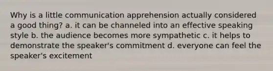 Why is a little communication apprehension actually considered a good thing? a. it can be channeled into an effective speaking style b. the audience becomes more sympathetic c. it helps to demonstrate the speaker's commitment d. everyone can feel the speaker's excitement