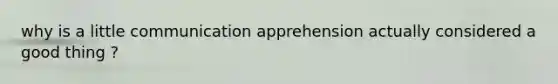 why is a little communication apprehension actually considered a good thing ?