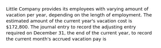 Little Company provides its employees with varying amount of vacation per year, depending on the length of employment. The estimated amount of the current year's vacation cost is 172,800. The journal entry to record the adjusting entry required on December 31, the end of the current year, to record the current month's accrued vacation pay is