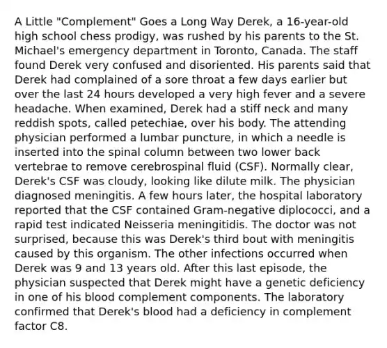 A Little "Complement" Goes a Long Way Derek, a 16-year-old high school chess prodigy, was rushed by his parents to the St. Michael's emergency department in Toronto, Canada. The staff found Derek very confused and disoriented. His parents said that Derek had complained of a sore throat a few days earlier but over the last 24 hours developed a very high fever and a severe headache. When examined, Derek had a stiff neck and many reddish spots, called petechiae, over his body. The attending physician performed a lumbar puncture, in which a needle is inserted into the spinal column between two lower back vertebrae to remove cerebrospinal fluid (CSF). Normally clear, Derek's CSF was cloudy, looking like dilute milk. The physician diagnosed meningitis. A few hours later, the hospital laboratory reported that the CSF contained Gram-negative diplococci, and a rapid test indicated Neisseria meningitidis. The doctor was not surprised, because this was Derek's third bout with meningitis caused by this organism. The other infections occurred when Derek was 9 and 13 years old. After this last episode, the physician suspected that Derek might have a genetic deficiency in one of his blood complement components. The laboratory confirmed that Derek's blood had a deficiency in complement factor C8.