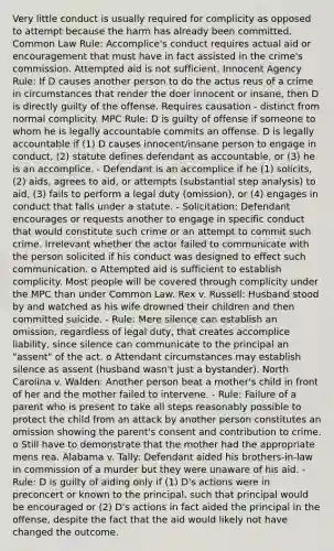 Very little conduct is usually required for complicity as opposed to attempt because the harm has already been committed. Common Law Rule: Accomplice's conduct requires actual aid or encouragement that must have in fact assisted in the crime's commission. Attempted aid is not sufficient. Innocent Agency Rule: If D causes another person to do the actus reus of a crime in circumstances that render the doer innocent or insane, then D is directly guilty of the offense. Requires causation - distinct from normal complicity. MPC Rule: D is guilty of offense if someone to whom he is legally accountable commits an offense. D is legally accountable if (1) D causes innocent/insane person to engage in conduct, (2) statute defines defendant as accountable, or (3) he is an accomplice. - Defendant is an accomplice if he (1) solicits, (2) aids, agrees to aid, or attempts (substantial step analysis) to aid, (3) fails to perform a legal duty (omission), or (4) engages in conduct that falls under a statute. - Solicitation: Defendant encourages or requests another to engage in specific conduct that would constitute such crime or an attempt to commit such crime. Irrelevant whether the actor failed to communicate with the person solicited if his conduct was designed to effect such communication. o Attempted aid is sufficient to establish complicity. Most people will be covered through complicity under the MPC than under Common Law. Rex v. Russell: Husband stood by and watched as his wife drowned their children and then committed suicide. - Rule: Mere silence can establish an omission, regardless of legal duty, that creates accomplice liability, since silence can communicate to the principal an "assent" of the act. o Attendant circumstances may establish silence as assent (husband wasn't just a bystander). North Carolina v. Walden: Another person beat a mother's child in front of her and the mother failed to intervene. - Rule: Failure of a parent who is present to take all steps reasonably possible to protect the child from an attack by another person constitutes an omission showing the parent's consent and contribution to crime. o Still have to demonstrate that the mother had the appropriate mens rea. Alabama v. Tally: Defendant aided his brothers-in-law in commission of a murder but they were unaware of his aid. - Rule: D is guilty of aiding only if (1) D's actions were in preconcert or known to the principal, such that principal would be encouraged or (2) D's actions in fact aided the principal in the offense, despite the fact that the aid would likely not have changed the outcome.