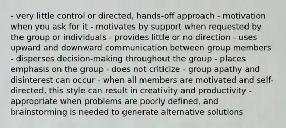 - very little control or directed, hands-off approach - motivation when you ask for it - motivates by support when requested by the group or individuals - provides little or no direction - uses upward and downward communication between group members - disperses decision-making throughout the group - places emphasis on the group - does not criticize - group apathy and disinterest can occur - when all members are motivated and self-directed, this style can result in creativity and productivity - appropriate when problems are poorly defined, and brainstorming is needed to generate alternative solutions