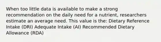 When too little data is available to make a strong recommendation on the daily need for a nutrient, researchers estimate an average need. This value is the: Dietary Reference Intake (DRI) Adequate Intake (AI) Recommended Dietary Allowance (RDA)