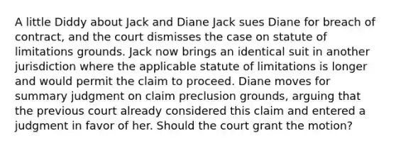 A little Diddy about Jack and Diane Jack sues Diane for breach of contract, and the court dismisses the case on statute of limitations grounds. Jack now brings an identical suit in another jurisdiction where the applicable statute of limitations is longer and would permit the claim to proceed. Diane moves for summary judgment on claim preclusion grounds, arguing that the previous court already considered this claim and entered a judgment in favor of her. Should the court grant the motion?