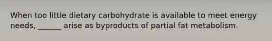 When too little dietary carbohydrate is available to meet energy needs, ______ arise as byproducts of partial fat metabolism.