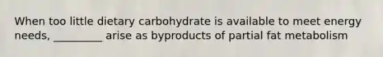 When too little dietary carbohydrate is available to meet energy needs, _________ arise as byproducts of partial fat metabolism