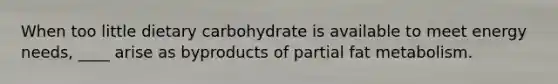 When too little dietary carbohydrate is available to meet energy needs, ____ arise as byproducts of partial fat metabolism.