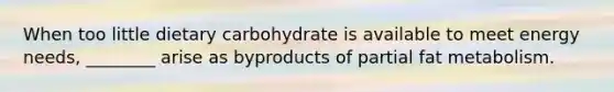 When too little dietary carbohydrate is available to meet energy needs, ________ arise as byproducts of partial fat metabolism.