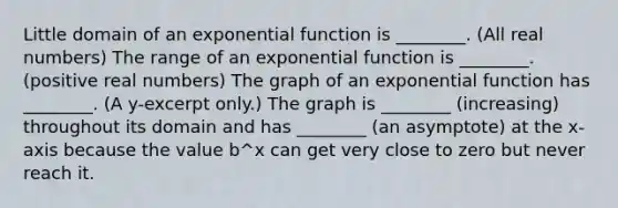 Little domain of an exponential function is ________. (All real numbers) The range of an exponential function is ________. (positive real numbers) The graph of an exponential function has ________. (A y-excerpt only.) The graph is ________ (increasing) throughout its domain and has ________ (an asymptote) at the x-axis because the value b^x can get very close to zero but never reach it.