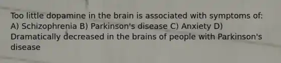 Too little dopamine in the brain is associated with symptoms of: A) Schizophrenia B) Parkinson's disease C) Anxiety D) Dramatically decreased in the brains of people with Parkinson's disease