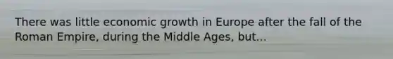 There was little economic growth in Europe after the fall of the Roman Empire, during the Middle Ages, but...