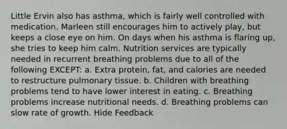 Little Ervin also has asthma, which is fairly well controlled with medication. Marleen still encourages him to actively play, but keeps a close eye on him. On days when his asthma is flaring up, she tries to keep him calm. Nutrition services are typically needed in recurrent breathing problems due to all of the following EXCEPT: a. Extra protein, fat, and calories are needed to restructure pulmonary tissue. b. Children with breathing problems tend to have lower interest in eating. c. Breathing problems increase nutritional needs. d. Breathing problems can slow rate of growth. Hide Feedback