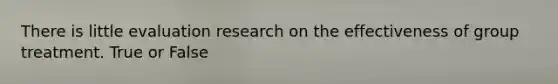 There is little evaluation research on the effectiveness of group treatment. True or False