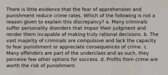 There is little evidence that the fear of apprehension and punishment reduce crime rates. Which of the following is not a reason given to explain this discrepancy? a. Many criminals suffer personality disorders that impair their judgment and render them incapable of making truly rational decisions. b. The vast majority of criminals are compulsive and lack the capacity to fear punishment or appreciate consequences of crime. c. Many offenders are part of the underclass and as such, they perceive few other options for success. d. Profits from crime are worth the risk of punishment.