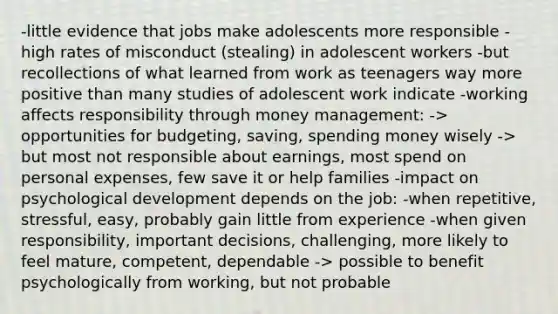 -little evidence that jobs make adolescents more responsible -high rates of misconduct (stealing) in adolescent workers -but recollections of what learned from work as teenagers way more positive than many studies of adolescent work indicate -working affects responsibility through money management: -> opportunities for budgeting, saving, spending money wisely -> but most not responsible about earnings, most spend on personal expenses, few save it or help families -impact on psychological development depends on the job: -when repetitive, stressful, easy, probably gain little from experience -when given responsibility, important decisions, challenging, more likely to feel mature, competent, dependable -> possible to benefit psychologically from working, but not probable