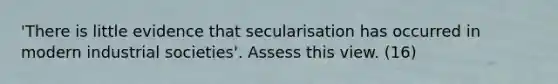 'There is little evidence that secularisation has occurred in modern industrial societies'. Assess this view. (16)