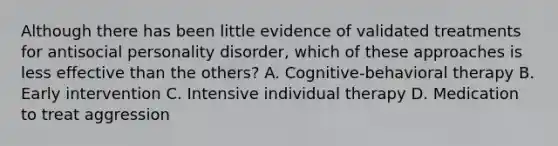 Although there has been little evidence of validated treatments for antisocial personality disorder, which of these approaches is less effective than the others? A. Cognitive-behavioral therapy B. Early intervention C. Intensive individual therapy D. Medication to treat aggression