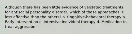 Although there has been little evidence of validated treatments for antisocial personality disorder, which of these approaches is less effective than the others? a. Cognitive-behavioral therapy b. Early intervention c. Intensive individual therapy d. Medication to treat aggression