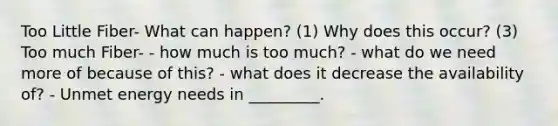 Too Little Fiber- What can happen? (1) Why does this occur? (3) Too much Fiber- - how much is too much? - what do we need more of because of this? - what does it decrease the availability of? - Unmet energy needs in _________.