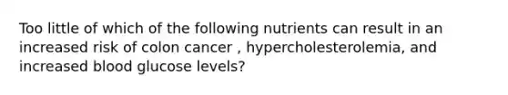 Too little of which of the following nutrients can result in an increased risk of colon cancer , hypercholesterolemia, and increased blood glucose levels?