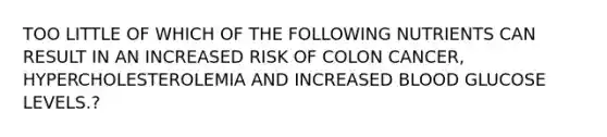 TOO LITTLE OF WHICH OF THE FOLLOWING NUTRIENTS CAN RESULT IN AN INCREASED RISK OF COLON CANCER, HYPERCHOLESTEROLEMIA AND INCREASED BLOOD GLUCOSE LEVELS.?